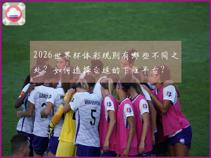 2026世界杯体彩规则有哪些不同之处?如何选择合适的下注平台?